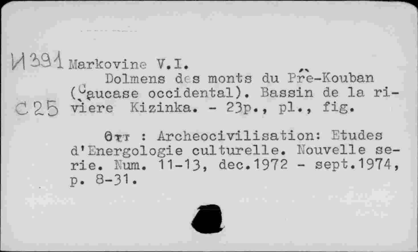 ﻿ИЬ94 Markovine V.I.
Dolmens des monts du Pre-Kouban Caucase occidental). Bassin de la ri-0 2.5 viere Kizinka. - 23p., pl., fig.
ÖTT : Archeocivilisation: Etudes d’Energologie culturelle. Nouvelle serie. Num. 11-13» dec.1972 - sept.1974, p. 8-31.